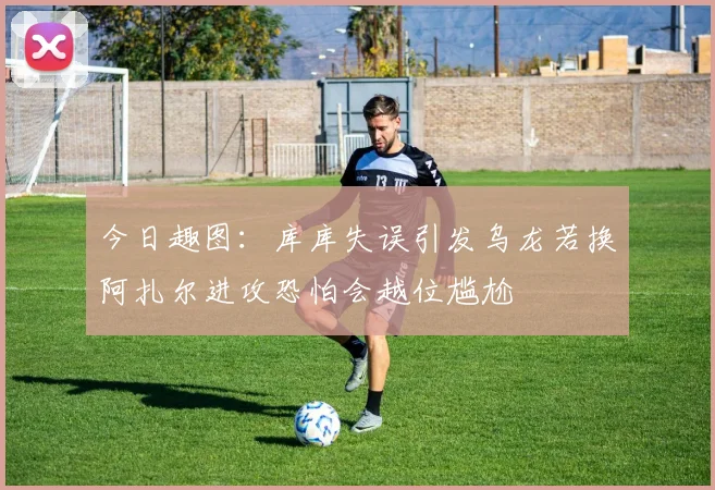 今日趣图：库库失误引发乌龙若换阿扎尔进攻恐怕会越位尴尬