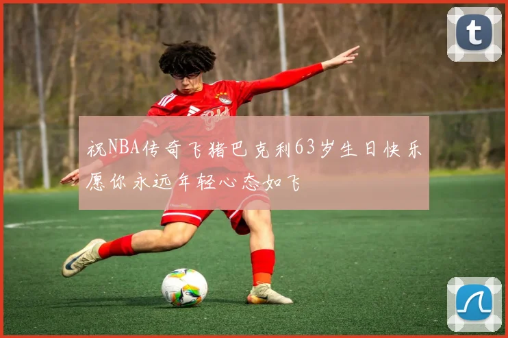 祝NBA传奇飞猪巴克利63岁生日快乐愿你永远年轻心态如飞