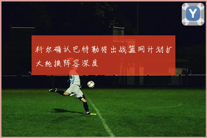 科尔确认巴特勒将出战篮网计划扩大轮换阵容深度