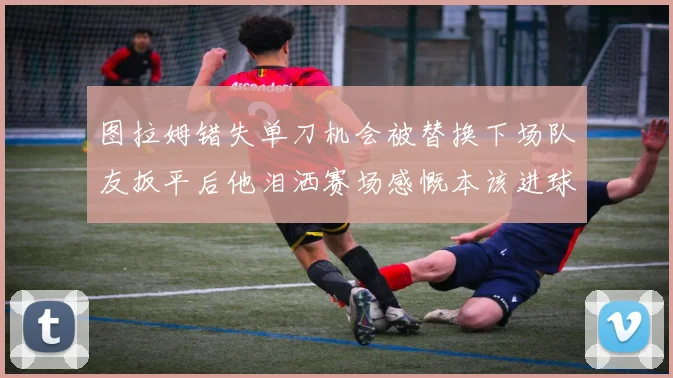图拉姆错失单刀机会被替换下场队友扳平后他泪洒赛场感慨本该进球