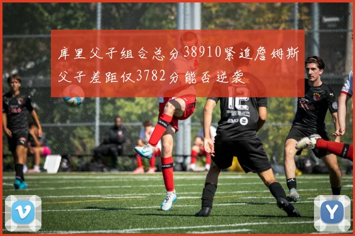 库里父子组合总分38910紧追詹姆斯父子差距仅3782分能否逆袭