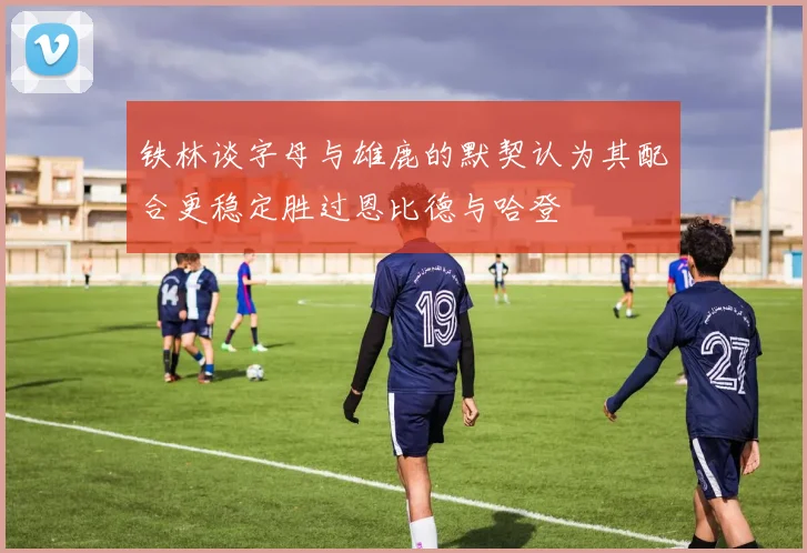 铁林谈字母与雄鹿的默契认为其配合更稳定胜过恩比德与哈登
