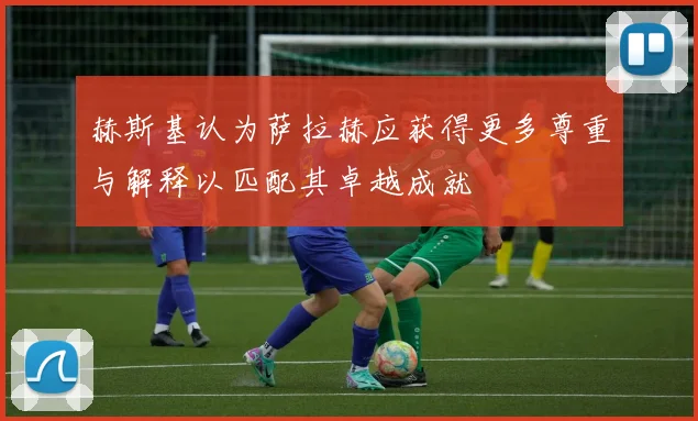 赫斯基认为萨拉赫应获得更多尊重与解释以匹配其卓越成就