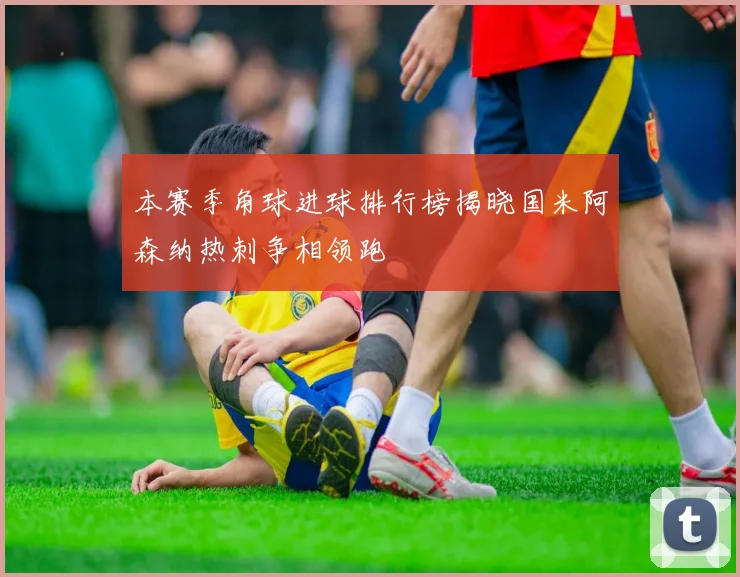 本赛季角球进球排行榜揭晓国米阿森纳热刺争相领跑