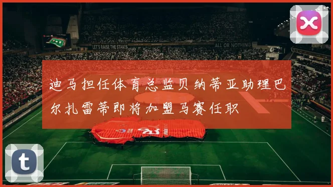 迪马担任体育总监贝纳蒂亚助理巴尔扎雷蒂即将加盟马赛任职