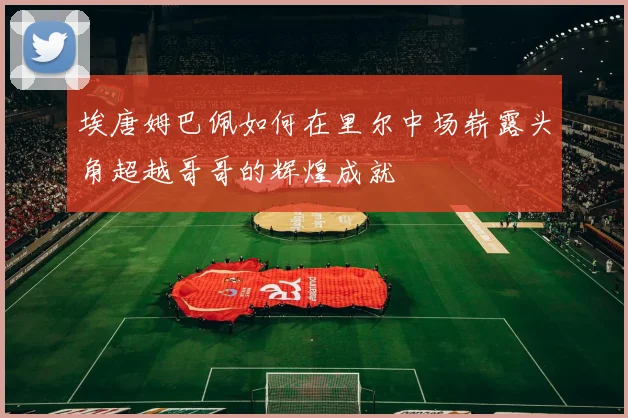 埃唐姆巴佩如何在里尔中场崭露头角超越哥哥的辉煌成就