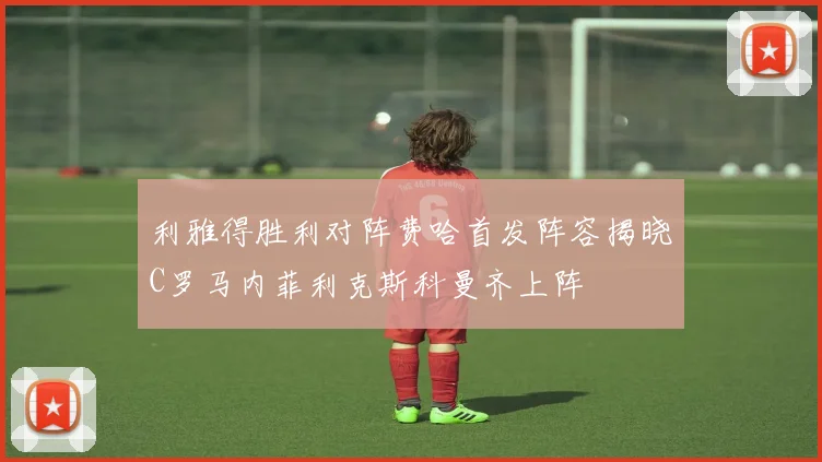 利雅得胜利对阵费哈首发阵容揭晓C罗马内菲利克斯科曼齐上阵