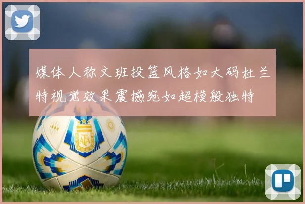 媒体人称文班投篮风格如大码杜兰特视觉效果震撼宛如超模般独特