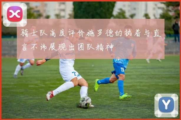 骑士队高度评价施罗德的执着与直言不讳展现出团队精神