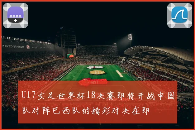 U17女足世界杯18决赛即将开战中国队对阵巴西队的精彩对决在即