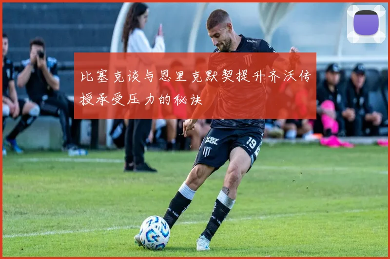 比塞克谈与恩里克默契提升齐沃传授承受压力的秘诀