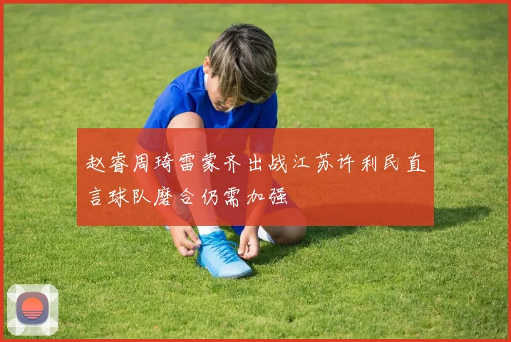 赵睿周琦雷蒙齐出战江苏许利民直言球队磨合仍需加强