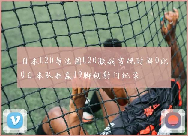 日本U20与法国U20激战常规时间0比0日本队狂轰19脚创射门纪录