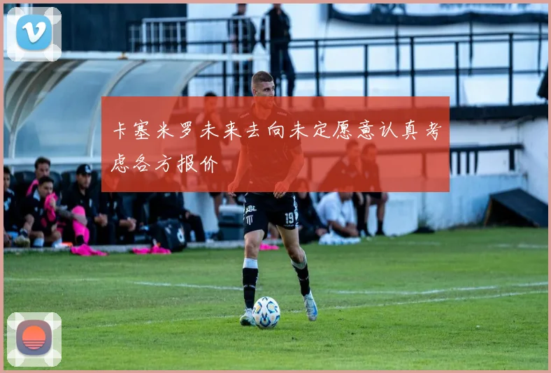 卡塞米罗未来去向未定愿意认真考虑各方报价