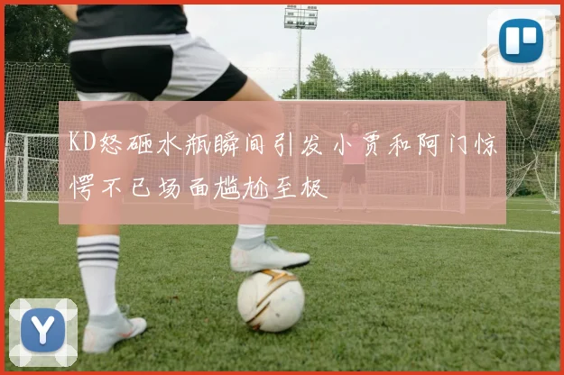KD怒砸水瓶瞬间引发小贾和阿门惊愕不已场面尴尬至极