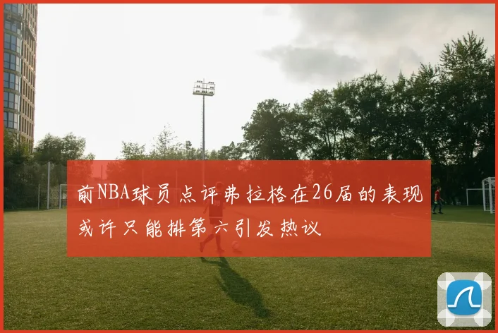 前NBA球员点评弗拉格在26届的表现或许只能排第六引发热议