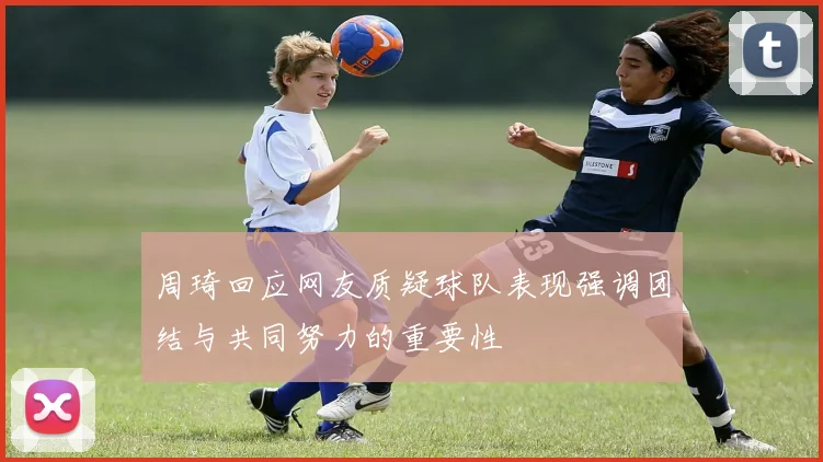 周琦回应网友质疑球队表现强调团结与共同努力的重要性