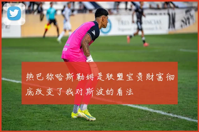 热巴称哈斯勒姆是联盟宝贵财富彻底改变了我对斯波的看法