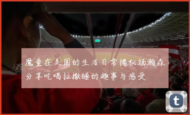 魔童在美国的生活日常揭秘杨瀚森分享吃喝拉撒睡的趣事与感受