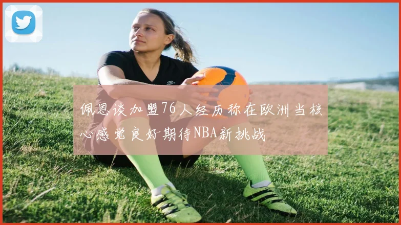 佩恩谈加盟76人经历称在欧洲当核心感觉良好期待NBA新挑战