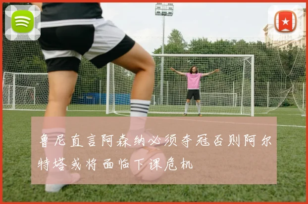 鲁尼直言阿森纳必须夺冠否则阿尔特塔或将面临下课危机