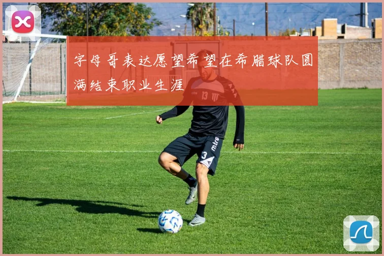 字母哥表达愿望希望在希腊球队圆满结束职业生涯