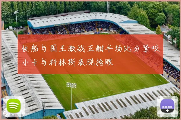 快船与国王激战正酣半场比分紧咬小卡与科林斯表现抢眼