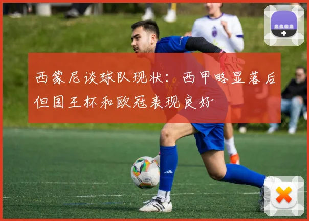 西蒙尼谈球队现状：西甲略显落后但国王杯和欧冠表现良好