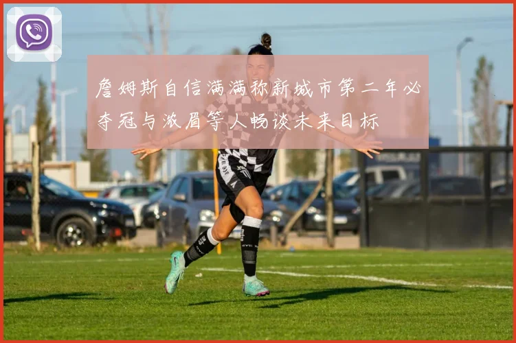 詹姆斯自信满满称新城市第二年必夺冠与浓眉等人畅谈未来目标